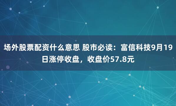 场外股票配资什么意思 股市必读:富信科技9月19日涨停收盘,收盘价57.8元