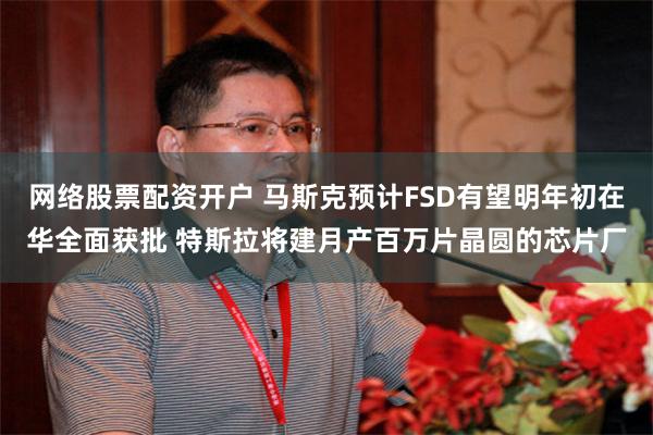 网络股票配资开户 马斯克预计FSD有望明年初在华全面获批 特斯拉将建月产百万片晶圆的芯片厂