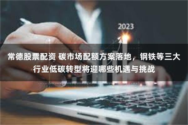 常德股票配资 碳市场配额方案落地，钢铁等三大行业低碳转型将迎哪些机遇与挑战