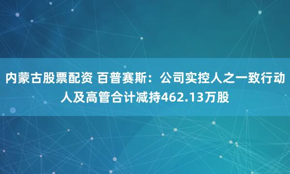 内蒙古股票配资 百普赛斯：公司实控人之一致行动人及高管合计减持462.13万股