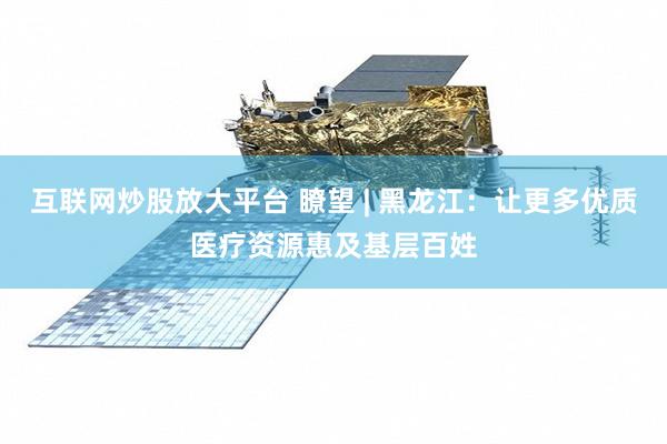 互联网炒股放大平台 瞭望 | 黑龙江：让更多优质医疗资源惠及基层百姓