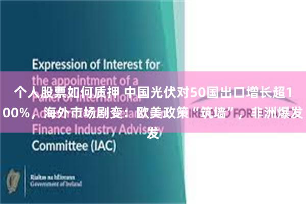 个人股票如何质押 中国光伏对50国出口增长超100%，海外市场剧变：欧美政策“筑墙”，非洲爆发