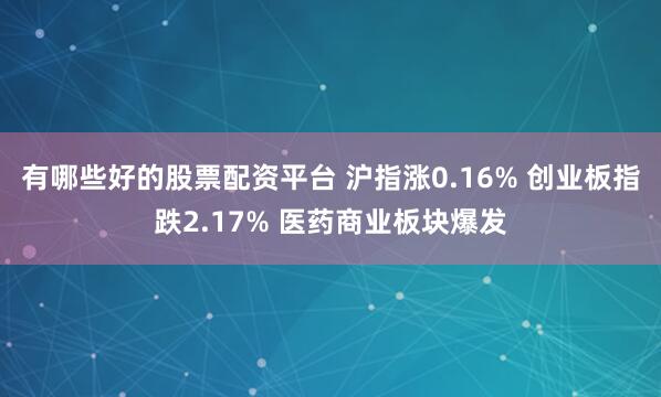 有哪些好的股票配资平台 沪指涨0.16% 创业板指跌2.17% 医药商业板块爆发