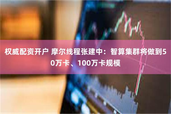 权威配资开户 摩尔线程张建中：智算集群将做到50万卡、100万卡规模