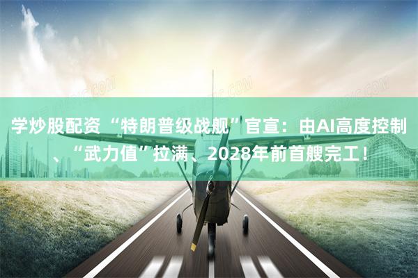 学炒股配资 “特朗普级战舰”官宣：由AI高度控制、“武力值”拉满、2028年前首艘完工！
