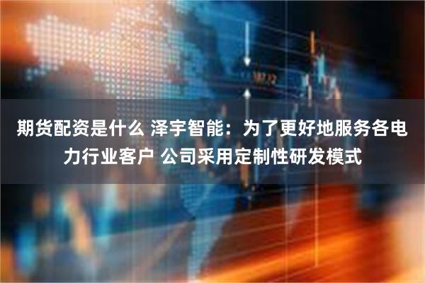 期货配资是什么 泽宇智能：为了更好地服务各电力行业客户 公司采用定制性研发模式