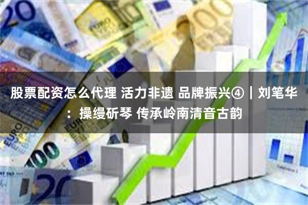股票配资怎么代理 活力非遗 品牌振兴④｜刘笔华：操缦斫琴 传承岭南清音古韵