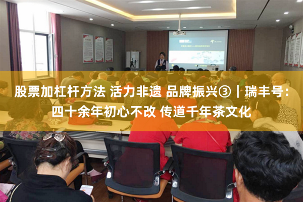 股票加杠杆方法 活力非遗 品牌振兴③｜瑞丰号：四十余年初心不改 传道千年茶文化