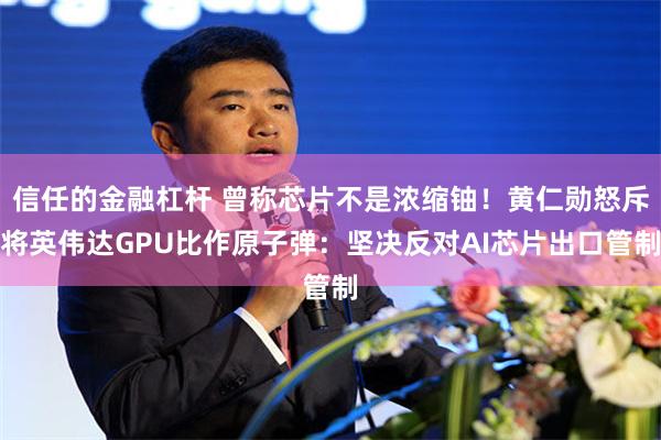信任的金融杠杆 曾称芯片不是浓缩铀！黄仁勋怒斥将英伟达GPU比作原子弹：坚决反对AI芯片出口管制
