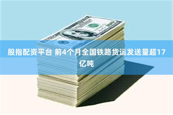 股指配资平台 前4个月全国铁路货运发送量超17亿吨