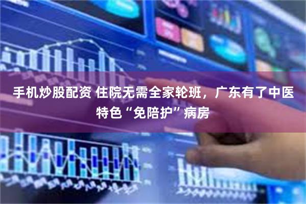 手机炒股配资 住院无需全家轮班，广东有了中医特色“免陪护”病房