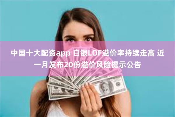 中国十大配资app 白银LOF溢价率持续走高 近一月发布20份溢价风险提示公告