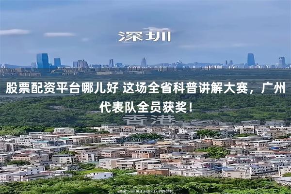 股票配资平台哪儿好 这场全省科普讲解大赛，广州代表队全员获奖！